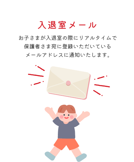 入退室メール お子さまが入退室の際にリアルタイムで保護者さま宛に登録いただいているメールアドレスに通知いたします。