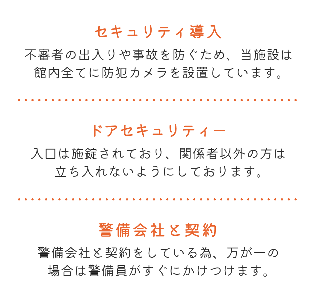 セキュリティ導入 不審者の出入りや事故を防ぐため、当施設は館内全てに防犯カメラを設置しています。 ドアセキュリティー 入口は施錠されており、関係者以外の方は立ち入れないようにしております。 警備会社と契約 警備会社と契約をしている為、万が一の場合は警備員がすぐにかけつけます。