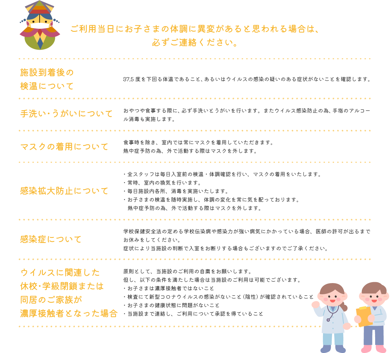 ご利用当日にお子さまの体調に異変があると思われる場合は、必ずご連絡ください。 施設到着後の検温について 37.5度を下回る体温であること、あるいはウイルスの感染の疑いのある症状がないことを確認します。 手洗い・うがいについて おやつや食事する際に、必ず手洗いとうがいを行います。またウイルス感染防止の為、手指のアルコール消毒も実施します。 マスクの着用について 食事時を除き、室内では常にマスクを着用していただきます。熱中症予防の為、外で活動する際はマスクを外します。 感染拡大防止について ・全スタッフは毎日入室前の検温・体調確認を行い、マスクの着用をいたします。・常時、室内の換気を行います。・毎日施設内各所、消毒を実施いたします。・お子さまの検温を随時実施し、体調の変化を常に気を配っております。熱中症予防の為、外で活動する際はマスクを外します。 感染症について 学校保健安全法の定める学校伝染病や感染力が強い病気にかかっている場合、医師の許可が出るまでお休みをしてください。症状により当施設の判断で入室をお断りする場合もございますのでご了承ください。 ウイルスに関連した休校・学級閉鎖または同居のご家族が濃厚接触者となった場合 原則として、当施設のご利用の自粛をお願いします。但し、以下の条件を満たした場合は当施設のご利用は可能でございます。・お子さまは濃厚接触者ではないこと・検査にて新型コロナウイルスの感染がないこと（陰性）が確認されていること・お子さまの健康状態に問題がないこと・当施設まで連絡し、ご利用について承認を得ていること