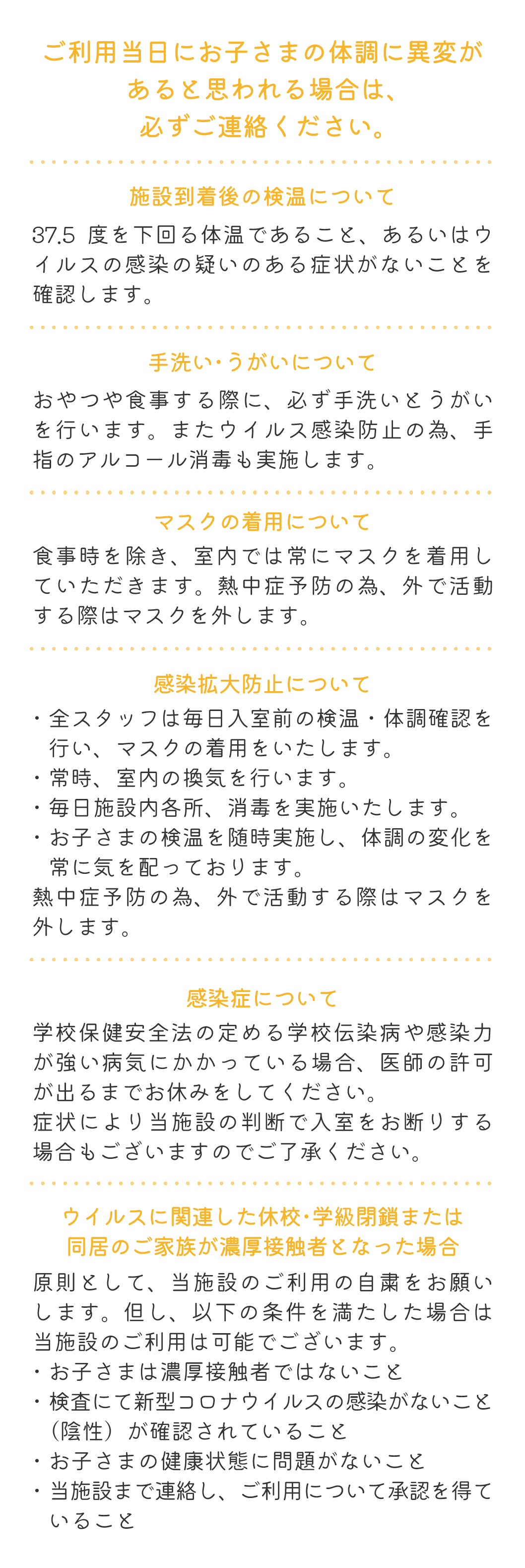 ご利用当日にお子さまの体調に異変があると思われる場合は、必ずご連絡ください。 施設到着後の検温について 37.5度を下回る体温であること、あるいはウイルスの感染の疑いのある症状がないことを確認します。 手洗い・うがいについて おやつや食事する際に、必ず手洗いとうがいを行います。またウイルス感染防止の為、手指のアルコール消毒も実施します。 マスクの着用について 食事時を除き、室内では常にマスクを着用していただきます。熱中症予防の為、外で活動する際はマスクを外します。 感染拡大防止について ・全スタッフは毎日入室前の検温・体調確認を行い、マスクの着用をいたします。・常時、室内の換気を行います。・毎日施設内各所、消毒を実施いたします。・お子さまの検温を随時実施し、体調の変化を常に気を配っております。熱中症予防の為、外で活動する際はマスクを外します。 感染症について 学校保健安全法の定める学校伝染病や感染力が強い病気にかかっている場合、医師の許可が出るまでお休みをしてください。症状により当施設の判断で入室をお断りする場合もございますのでご了承ください。 ウイルスに関連した休校・学級閉鎖または同居のご家族が濃厚接触者となった場合 原則として、当施設のご利用の自粛をお願いします。但し、以下の条件を満たした場合は当施設のご利用は可能でございます。・お子さまは濃厚接触者ではないこと・検査にて新型コロナウイルスの感染がないこと（陰性）が確認されていること・お子さまの健康状態に問題がないこと・当施設まで連絡し、ご利用について承認を得ていること