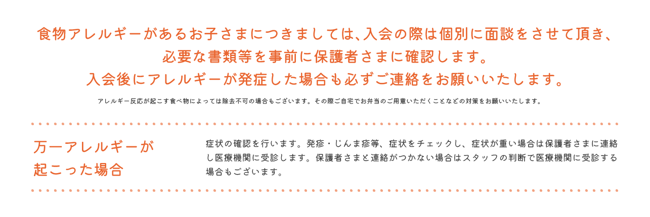 食物アレルギーがあるお子さまにつきましては、入会の際は個別に面談をさせて頂き、必要な書類等を事前に保護者さまに確認します。入会後にアレルギーが発症した場合も必ずご連絡をお願いいたします。 アレルギー反応が起こす食べ物によっては除去不可の場合もございます。その際ご自宅でお弁当のご用意いただくことなどの対策をお願いいたします。 万一アレルギーが起こった場合 症状の確認を行います。発疹・じんま疹等、症状をチェックし、症状が重い場合は保護者さまに連絡し医療機関に受診します。保護者さまと連絡がつかない場合はスタッフの判断で医療機関に受診する場合もございます。