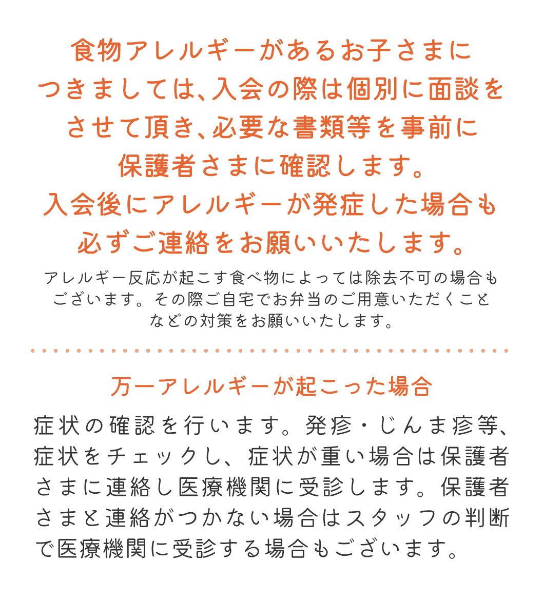 食物アレルギーがあるお子さまにつきましては、入会の際は個別に面談をさせて頂き、必要な書類等を事前に保護者さまに確認します。入会後にアレルギーが発症した場合も必ずご連絡をお願いいたします。 アレルギー反応が起こす食べ物によっては除去不可の場合もございます。その際ご自宅でお弁当のご用意いただくことなどの対策をお願いいたします。 万一アレルギーが起こった場合 症状の確認を行います。発疹・じんま疹等、症状をチェックし、症状が重い場合は保護者さまに連絡し医療機関に受診します。保護者さまと連絡がつかない場合はスタッフの判断で医療機関に受診する場合もございます。