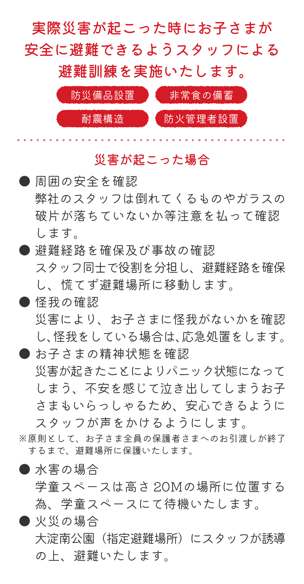 実際災害が起こった時にお子さまが安全に避難できるようスタッフによる避難訓練を実施いたします。 災害が起こった場合 ● 周囲の安全を確認弊社のスタッフは倒れてくるものやガラスの破片が落ちていないか等注意を払って確認します。● 避難経路を確保及び事故の確認スタッフ同士で役割を分担し、避難経路を確保し、慌てず避難場所に移動します。● 怪我の確認災害により、お子さまに怪我がないかを確認し、怪我をしている場合は、応急処置をします。● お子さまの精神状態を確認災害が起きたことによりパニック状態になってしまう、不安を感じて泣き出してしまうお子さまもいらっしゃるため、安心できるようにスタッフが声をかけるようにします。※原則として、お子さま全員の保護者さまへのお引渡しが終了するまで、避難場所に保護いたします。● 水害の場合学童スペースは高さ20Ｍの場所に位置する為、学童スペースにて待機いたします。● 火災の場合大淀南公園（指定避難場所）にスタッフが誘導の上、避難いたします。